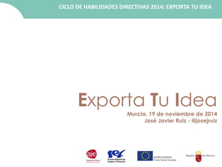 CICLO DE HABILIDADES DIRECTIVAS 2014: EXPORTA TU IDEA 
Exporta Tu Idea 
Murcia, 19 de noviembre de 2014 
José Javier Ruiz - @josejruiz 
 
