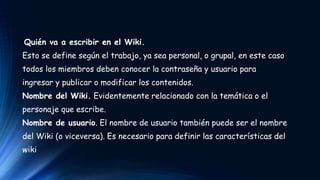 Quién va a escribir en el Wiki. 
Esto se define según el trabajo, ya sea personal, o grupal, en este caso 
todos los miembros deben conocer la contraseña y usuario para 
ingresar y publicar o modificar los contenidos. 
Nombre del Wiki. Evidentemente relacionado con la temática o el 
personaje que escribe. 
Nombre de usuario. El nombre de usuario también puede ser el nombre 
del Wiki (o viceversa). Es necesario para definir las características del 
wiki 
 
