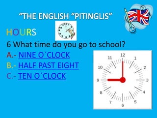 HOURS 
6 What time do you go to school? 
A.- NINE O´CLOCK 
B.- HALF PAST EIGHT 
C.- TEN O´CLOCK 
 