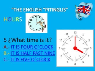 HOURS 
5 ¿What time is it? 
A.- IT IS FOUR O´CLOCK 
B.- IT IS HALF PAST NINE 
C.- IT IS FIVE O´CLOCK 
 