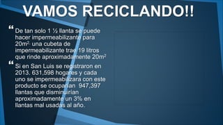 VAMOS RECICLANDO!! 
 
De tan solo 1 ½ llanta se puede 
hacer impermeabilizante para 
20m2, una cubeta de 
impermeabilizante trae 19 litros 
que rinde aproximadamente 20m2 
 
Si en San Luis se registraron en 
2013. 631,598 hogares y cada 
uno se impermeabilizara con este 
producto se ocuparían 947,397 
llantas que disminuirían 
aproximadamente un 3% en 
llantas mal usadas al año. 
 