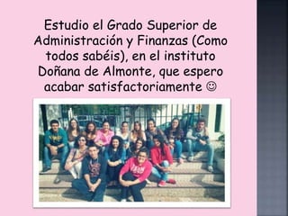 Estudio el Grado Superior de 
Administración y Finanzas (Como 
todos sabéis), en el instituto 
Doñana de Almonte, que espero 
acabar satisfactoriamente  
 