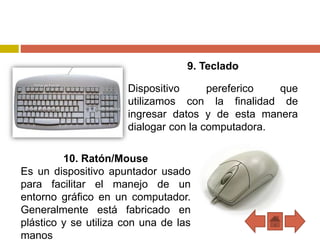 9. Teclado
Dispositivo pereferico que
utilizamos con la finalidad de
ingresar datos y de esta manera
dialogar con la computadora.
10. Ratón/Mouse
Es un dispositivo apuntador usado
para facilitar el manejo de un
entorno gráfico en un computador.
Generalmente está fabricado en
plástico y se utiliza con una de las
manos
 