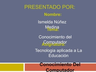PRESENTADO POR:
Conocimiento Del
Computador
Ismelda Núñez
Medina
Asignatura:
Nombre:
Tema:
Tecnologia aplicada a La
Educación
Conocimiento del
Computador
 