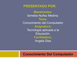 PRESENTADO POR:
Conocimiento Del Computador
Maestrantes:
Ismelda Nuñez Medina.
Tema:
Conocimiento del Computador
Asignatura:
Tecnologia aplicada a la
Educación.
Facilitadora:
Angela Diaz
 