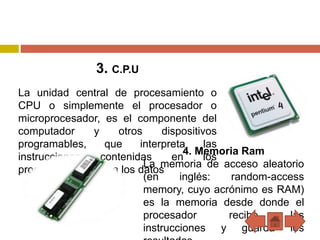 3. C.P.U
La unidad central de procesamiento o
CPU o simplemente el procesador o
microprocesador, es el componente del
computador y otros dispositivos
programables, que interpreta las
instrucciones contenidas en los
programas y procesa los datos
4. Memoria Ram
La memoria de acceso aleatorio
(en inglés: random-access
memory, cuyo acrónimo es RAM)
es la memoria desde donde el
procesador recibe las
instrucciones y guarda los
 