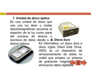 7. Unidad de disco óptico
Es una unidad de disco que
usa una luz láser u ondas
electromagnéticas cercanas al
espectro de la luz como parte
del proceso de lectura o
escritura de datos desde o a
discos ópticos.
8. Disco duro
En informática, un disco duro o
disco rígido (Hard Disk Drive,
HDD) es un dispositivo de
almacenamiento de datos no
volátil que emplea un sistema
de grabación magnética para
almacenar datos digitales.
 