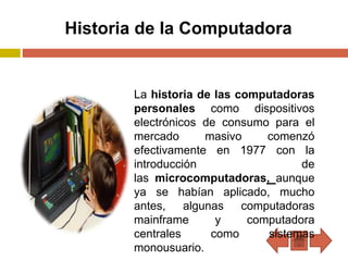 Historia de la Computadora
La historia de las computadoras
personales como dispositivos
electrónicos de consumo para el
mercado masivo comenzó
efectivamente en 1977 con la
introducción de
las microcomputadoras, aunque
ya se habían aplicado, mucho
antes, algunas computadoras
mainframe y computadora
centrales como sistemas
monousuario.
 