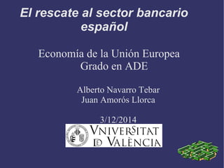 El rescate al sector bancario
español
Economía de la Unión Europea
Grado en ADE
Alberto Navarro Tebar
Juan Amorós Llorca
3/12/2014
 