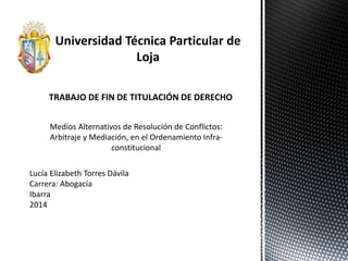 Lucía Elizabeth Torres Dávila
Carrera: Abogacía
Ibarra
2014
TRABAJO DE FIN DE TITULACIÓN DE DERECHO
Medios Alternativos de Resolución de Conflictos:
Arbitraje y Mediación, en el Ordenamiento Infra-
constitucional
 