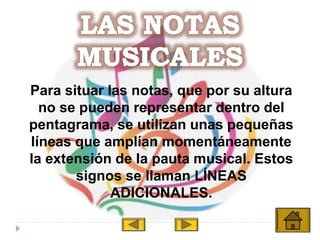 Para situar las notas, que por su altura
no se pueden representar dentro del
pentagrama, se utilizan unas pequeñas
líneas que amplían momentáneamente
la extensión de la pauta musical. Estos
signos se llaman LÍNEAS
ADICIONALES.
 