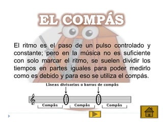 El ritmo es el paso de un pulso controlado y
constante; pero en la música no es suficiente
con solo marcar el ritmo, se suelen dividir los
tiempos en partes iguales para poder medirlo
como es debido y para eso se utiliza el compás.
 