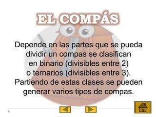 Depende en las partes que se pueda
dividir un compas se clasifican
en binario (divisibles entre 2)
o ternarios (divisibles entre 3).
Partiendo de estas clases se pueden
generar varios tipos de compas.
 
