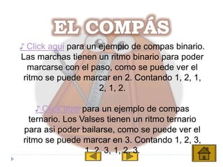 ♪ Click aqui para un ejemplo de compas binario.
Las marchas tienen un ritmo binario para poder
marcarse con el paso, como se puede ver el
ritmo se puede marcar en 2. Contando 1, 2, 1,
2, 1, 2.
♪ Click aqui para un ejemplo de compas
ternario. Los Valses tienen un ritmo ternario
para asi poder bailarse, como se puede ver el
ritmo se puede marcar en 3. Contando 1, 2, 3,
1, 2, 3, 1, 2, 3.
 
