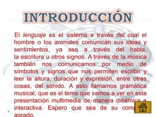 El lenguaje es el sistema a través del cual el
hombre o los animales comunican sus ideas y
sentimientos, ya sea a través del habla,
la escritura u otros signos. A través de la música
también nos comunicamos por medio de
símbolos y signos que nos permiten escribir y
leer la altura, duración y expresión, entre otras
cosas, del sonido. A esto llamamos gramática
musical, que es el tema que vamos a ver en esta
presentación multimedia de manera dinámica e
interactiva. Espero que sea de su completo
 