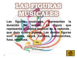 Las figuras musicales, representan la
duración del sonido. La figura que
representa la unidad musical es la redonda ,
que dura cuatro pulsos. Las demás figuras
son: blanca, negra, corchea, semicorchea,
fusa, semifusa.
Para ver el video haga clik
en la imagen
 