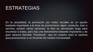 ESTRATEGIAS
En la actualidad, la promoción por redes sociales es un opción
bastante importante a la hora de promocionar algún, producto, bien o
servicio, existen varias opciones, la lista es demasiado larga para
enumerar a todas, pero hay una herramienta bastante importante y de
gran alcance llamada “Facebook”, que en nuestro caso lo usamos
para promocionar a un Docente de nuestra Universidad.
 