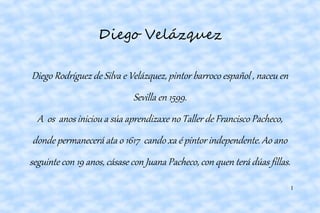 1
Diego Velázquez
Diego Rodríguez de Silva e Velázquez, pintor barroco español , naceu en
Sevilla en 1599.
A os anos iniciou a súa aprendizaxe no Taller de Francisco Pacheco,
donde permanecerá ata o 1617 cando xa é pintor independente. Ao ano
seguinte con 19 anos, cásase con Juana Pacheco, con quen terá dúas fillas.
 
