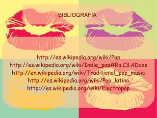 BIBLIOGRAFÍA
http://es.wikipedia.org/wiki/Pop
http://es.wikipedia.org/wiki/Indie_pop#Ra.C3.ADces
http://en.wikipedia.org/wiki/Traditional_pop_music
http://es.wikipedia.org/wiki/Pop_latino
http://es.wikipedia.org/wiki/Electropop
BIBLIOGRAFÍA
 