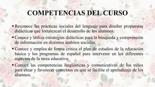 COMPETENCIAS DEL CURSO
 Reconoce las prácticas sociales del lenguaje para diseñar propuestas
didácticas que fortalezcan el desarrollo de los alumnos.
 Conoce y utiliza estrategias didácticas para la búsqueda y comprensión
de información en distintos ámbitos sociales.
 Conoce y emplea de forma crítica el plan de estudios de la educación
básica y los programas de español para intervenir en los diferentes
aspectos de la tarea educativa.
 Conoce las competencias lingüísticas y comunicativas de los niños
para crear y favorecer contextos en que se facilite el aprendizaje de los
alumnos.
 