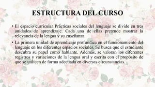 ESTRUCTURA DEL CURSO
• El espacio curricular Prácticas sociales del lenguaje se divide en tres
unidades de aprendizaje. Cada una de ellas pretende mostrar la
relevancia de la lengua y su enseñanza.
• La primera unidad de aprendizaje profundiza en el funcionamiento del
lenguaje en los diferentes espacios sociales. Se busca que el estudiante
descubra su papel como hablante. Además, se valoran los diferentes
registros y variaciones de la lengua oral y escrita con el propósito de
que se utilicen de forma adecuada en diversas circunstancias.
 