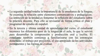 • La segunda unidad resalta la importancia de la enseñanza de la lengua.
Se examina la relación entre elementos comunicativos y pedagógicos.
La intención de la unidad es fomentar la reflexión del estudiante sobre
la práctica docente. Para ello se revisarán de forma crítica el plan y
programas de estudio de español.
• En la tercera y última unidad de aprendizaje del curso, el estudiante
reconoce los diferentes usos de la lengua en el aula, lo que le servirá
para desarrollar la comprensión y producción oral y escrita. El
estudiante también comienza a familiarizarse con las estrategias
didácticas: el trabajo por proyectos, el uso apropiado de las actividades
permanentes y las formas de evaluar.
 