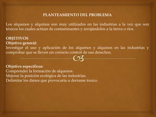 PLANTEAMIENTO DEL PROBLEMA
Los alquenos y alquinos son muy utilizados en las industrias a la vez que son
tóxicos los cuales actúan de contaminantes y arrojándolos a la tierra o ríos.
OBJETIVOS
Objetivo general:
Investigar el uso y aplicación de los alquenos y alquinos en las industrias y
comprobar que se lleven un correcto control de sus desechos.
Objetivo específicos:
Comprender la formación de alquenos.
Mejorar la posición ecológica de las industrias.
Delimitar los danos que provocaría u derrame toxico.