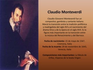 Claudio Monteverdi
Claudio Giovanni Monteverdi fue un
compositor, gambista y cantante italiano.
Marcó la transición entre la tradición polifónica
y madrigalista del siglo XVI y el nacimiento del
drama lírico y de la ópera en el siglo XVII. Es la
figura más importante en la transición entre
la música del Renacimiento y del Barroco.
Fecha de nacimiento: 15 de mayo de 1567,
Cremona, Italia
Fecha de la muerte: 29 de noviembre de 1643,
Venecia, Italia
Composiciones más Importantes: La fábula de
Orfeo, Vísperas de la beata Virgen
 