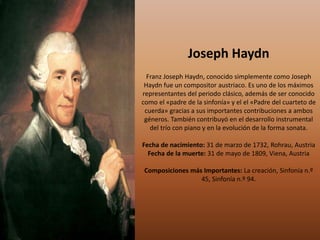 Joseph Haydn
Franz Joseph Haydn, conocido simplemente como Joseph
Haydn fue un compositor austriaco. Es uno de los máximos
representantes del periodo clásico, además de ser conocido
como el «padre de la sinfonía» y el el «Padre del cuarteto de
cuerda» gracias a sus importantes contribuciones a ambos
géneros. También contribuyó en el desarrollo instrumental
del trío con piano y en la evolución de la forma sonata.
Fecha de nacimiento: 31 de marzo de 1732, Rohrau, Austria
Fecha de la muerte: 31 de mayo de 1809, Viena, Austria
Composiciones más Importantes: La creación, Sinfonía n.º
45, Sinfonía n.º 94.
 