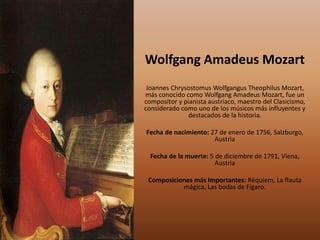 Wolfgang Amadeus Mozart
Joannes Chrysostomus Wolfgangus Theophilus Mozart,
más conocido como Wolfgang Amadeus Mozart, fue un
compositor y pianista austriaco, maestro del Clasicismo,
considerado como uno de los músicos más influyentes y
destacados de la historia.
Fecha de nacimiento: 27 de enero de 1756, Salzburgo,
Austria
Fecha de la muerte: 5 de diciembre de 1791, Viena,
Austria
Composiciones más Importantes: Réquiem, La flauta
mágica, Las bodas de Fígaro.
 