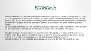 ECONOMÍA
Irlanda ha tenido un crecimiento económico espectacular en las dos décadas del periodo 1980-
2000, en que pasó de ser un país pobre a uno de los países con el PIB por habitante más alto del
mundo. Esto estuvo relacionado con la llegada de innumerables macroempresas mundiales que
establecieron su sede en la isla, como por ejemplo la multinacional Canon o la franquicia PC
World.
La República de Irlanda era una economía pequeña, moderna y dependiente del comercio con
un crecimiento que alcanzó en promedio un robusto 10% en el período 1995-2000.
Irlanda ha crecido mucho, económicamente hablando, desde su entrada a la UE y desde la
modificación de su régimen impositivo hacia las grandes empresas, pasando de ser uno de los
miembros más pobres a ser el segundo más rico (después de Luxemburgo).
Irlanda tenía como moneda la libra irlandesa pero en enero del 2001, la cambió al euro.
 
