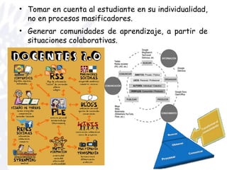 • Tomar en cuenta al estudiante en su individualidad,
no en procesos masificadores.
• Generar comunidades de aprendizaje, a partir de
situaciones colaborativas.
 