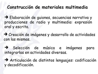 Construcción de materiales multimedia
 Articulación de distintos lenguajes: codificación
y decodificación.
 Elaboración de guiones, secuencias narrativa y
producciones de radio y multimedia: expresión
oral y escrita.
 Selección de música e imágenes para
integrarlas en actividades diversas.
 Creación de imágenes y desarrollo de actividades
con las mismas.
 