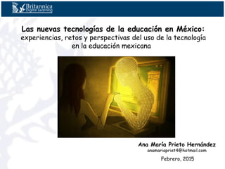 Las nuevas tecnologías de la educación en México:
experiencias, retos y perspectivas del uso de la tecnología
en la educación mexicana  
Ana María Prieto Hernández
anamariapriet4@hotmail.com
Febrero, 2015
 