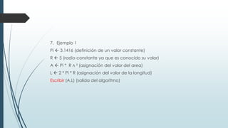 7. Ejemplo 1
Pi  3.1416 (definición de un valor constante)
R  5 (radio constante ya que es conocido su valor)
A  Pi * R ∧ ² (asignación del valor del area)
L  2 * Pi * R (asignación del valor de la longitud)
Escribir (A,L) (salida del algoritmo)
 