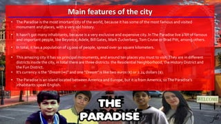 Main features of the city
• The Paradise is the most imortant city of the world, because it has some of the most famous and visited
monument and places, with a very old history.
• It hasn’t got many inhabitants, because is a very exclusive and expensive city. InThe Paradise live a lot of famous
and important people, like Beyonce, Adele, BillGates, Mark Zuckerberg,Tom Cruise or Brad Pitt, among others.
• In total, it has a population of 13,000 of people, spread over 90 square kilometers.
• This amazing city it has six principal monuments, and around ten places you must to visit.They are in different
districts inside the city, in total there are three districts: the Residential Neighborhood, the History District and
the Fun District.
• It’s currency is the “Dream (∞)” and one “Dream” is like two euros (€) or 2.24 dollars ($).
• The Paradise is an island located between America and Europe, but it is from America, soThe Paradise’s
inhabitants speak English.
 