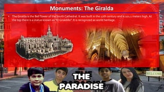 Monuments: The Giralda
• The Giralda is the BellTower of the South Cathedral. It was built in the 12th century and is 101.1 meters high.At
the top there is a statue known as "El Giraldillo". It is recognized as world heritage.
 