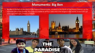 Monuments: Big Ben
• Big Ben is the Bell of the clock of the Palace of Westminster, situated to the North of the History District, on the
opposite side of the Giralda.Your watch is visible by all four sides and is the largest in the world. It was built 156
years ago and is 96.3 meters of height.
 