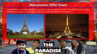 Monuments: Eiffel Tower
• The EiffelTower was built in 1889 and is 324 meters. It was the tallest structure in the world for 41 years.Today,
besides being a great tourist attraction it serves as a radio and television broadcaster.
 