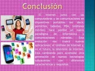 El Internet junto con las
computadoras y las comunicaciones en
dispositivos portátiles (es decir,
portátiles, tabletas, PDA, teléfonos
móviles) hace posible un nuevo
paradigma de informática y
comunicaciones nómadas. Esta
evolución nos traerá nuevas
aplicaciones; el teléfono de Internet y,
en el futuro, la televisión de Internet.
Está cambiando para acomodar otra
generación de nuevas tecnologías
subyacentes con diferentes
características y requisitos.
 
