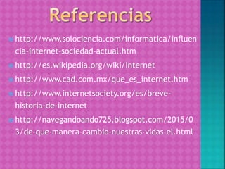  http://www.solociencia.com/informatica/influen
cia-internet-sociedad-actual.htm
 http://es.wikipedia.org/wiki/Internet
 http://www.cad.com.mx/que_es_internet.htm
 http://www.internetsociety.org/es/breve-
historia-de-internet
 http://navegandoando725.blogspot.com/2015/0
3/de-que-manera-cambio-nuestras-vidas-el.html
 