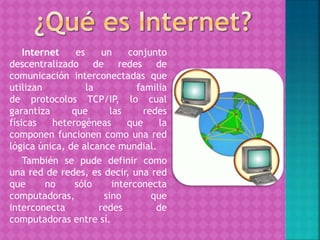 Internet es un conjunto
descentralizado de redes de
comunicación interconectadas que
utilizan la familia
de protocolos TCP/IP, lo cual
garantiza que las redes
físicas heterogéneas que la
componen funcionen como una red
lógica única, de alcance mundial.
También se pude definir como
una red de redes, es decir, una red
que no sólo interconecta
computadoras, sino que
interconecta redes de
computadoras entre sí.
 