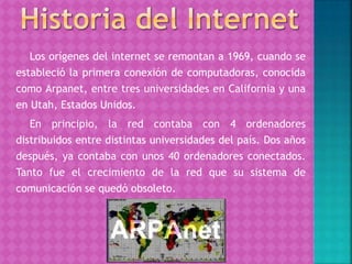 Los orígenes del internet se remontan a 1969, cuando se
estableció la primera conexión de computadoras, conocida
como Arpanet, entre tres universidades en California y una
en Utah, Estados Unidos.
En principio, la red contaba con 4 ordenadores
distribuidos entre distintas universidades del país. Dos años
después, ya contaba con unos 40 ordenadores conectados.
Tanto fue el crecimiento de la red que su sistema de
comunicación se quedó obsoleto.
 