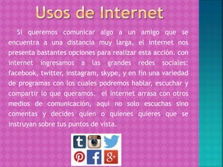 Si queremos comunicar algo a un amigo que se
encuentra a una distancia muy larga, el internet nos
presenta bastantes opciones para realizar esta acción. con
internet ingresamos a las grandes redes sociales:
facebook, twitter, instagram, skype, y en fin una variedad
de programas con los cuales podremos hablar, escuchar y
compartir lo que queramos. el internet arrasa con otros
medios de comunicación, aquí no solo escuchas sino
comentas y decides quien o quienes quieres que se
instruyan sobre tus puntos de vista.
 