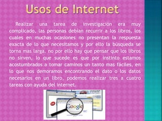 Realizar una tarea de investigación era muy
complicado, las personas debían recurrir a los libros, los
cuales en muchas ocasiones no presentan la respuesta
exacta de lo que necesitamos y por ello la búsqueda se
torna mas larga. no por ello hay que pensar que los libros
no sirven, lo que sucede es que por instinto estamos
acostumbrados a tomar caminos un tanto mas fáciles, en
lo que nos demoramos encontrando el dato o los datos
necesarios en un libro, podemos realizar tres a cuatro
tareas con ayuda del internet.
 