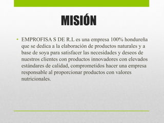 MISIÓN
• EMPROFISA S DE R.L es una empresa 100% hondureña
que se dedica a la elaboración de productos naturales y a
base de soya para satisfacer las necesidades y deseos de
nuestros clientes con productos innovadores con elevados
estándares de calidad, comprometidos hacer una empresa
responsable al proporcionar productos con valores
nutricionales.
 
