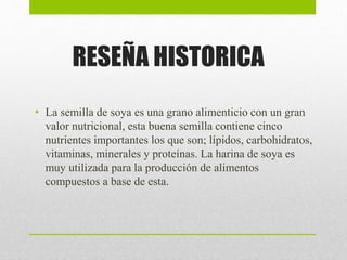RESEÑA HISTORICA
• La semilla de soya es una grano alimenticio con un gran
valor nutricional, esta buena semilla contiene cinco
nutrientes importantes los que son; lípidos, carbohidratos,
vitaminas, minerales y proteínas. La harina de soya es
muy utilizada para la producción de alimentos
compuestos a base de esta.
 