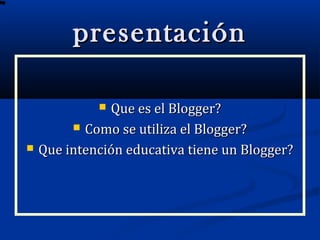 presentaciónpresentación
 Que es el Blogger?Que es el Blogger?
 Como se utiliza el Blogger?Como se utiliza el Blogger?
 Que intención educativa tiene un Blogger?Que intención educativa tiene un Blogger?
 