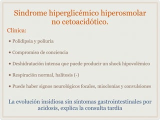 Síndrome hiperglicémico hiperosmolar
no cetoacidótico.

• Polidipsia y poliuria
• Compromiso de conciencia
• Deshidratación intensa que puede producir un shock hipovolémico
• Respiración normal, halitosis (-)
• Puede haber signos neurológicos focales, mioclonías y convulsiones
Clínica:

La evolución insidiosa sin síntomas gastrointestinales por
acidosis, explica la consulta tardía

 