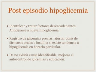 Post episodio hipoglicemia
• Identiﬁcar y tratar factores desencadenantes.
Anticiparse a nueva hipoglicemia.
• Registro de glicemias previas: ajustar dosis de
fármacos orales o insulina si existe tendencia a
hipoglicemia en horario particular.
• De no existir causa identiﬁcable, mejorar el
autocontrol de glicemias y educación.
 